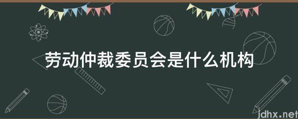 劳动仲裁委员会是什么机构(图1)